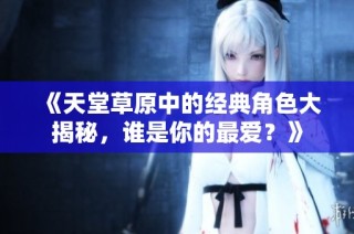 《天堂草原中的经典角色大揭秘，谁是你的最爱？》