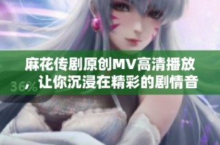 麻花传剧原创MV高清播放，让你沉浸在精彩的剧情音乐中
