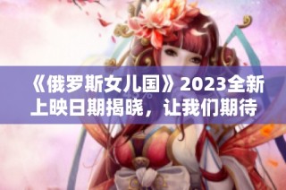 《俄罗斯女儿国》2023全新上映日期揭晓，让我们期待！