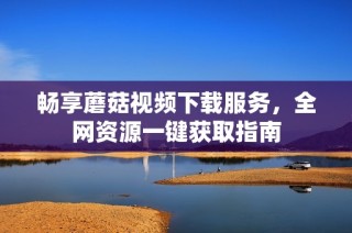 畅享蘑菇视频下载服务，全网资源一键获取指南