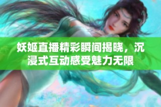 妖姬直播精彩瞬间揭晓，沉浸式互动感受魅力无限