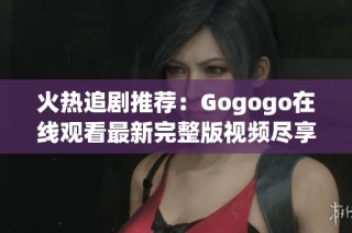 火热追剧推荐：Gogogo在线观看最新完整版视频尽享乐趣