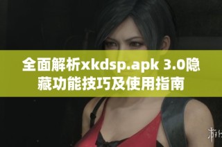 全面解析xkdsp.apk 3.0隐藏功能技巧及使用指南