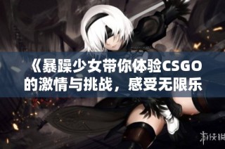 《暴躁少女带你体验CSGO的激情与挑战，感受无限乐趣》
