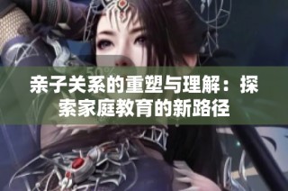 亲子关系的重塑与理解：探索家庭教育的新路径