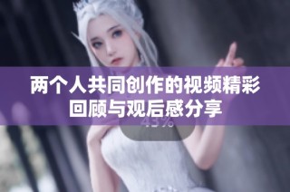 两个人共同创作的视频精彩回顾与观后感分享