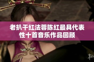 老扒干红法蓉陈红最具代表性十首音乐作品回顾