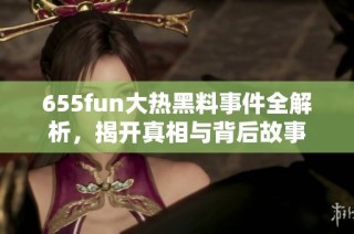 655fun大热黑料事件全解析，揭开真相与背后故事