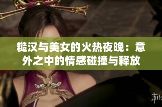 糙汉与美女的火热夜晚：意外之中的情感碰撞与释放