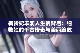 杨贵妃丰润人生的背后：细数她的千古传奇与美丽绽放