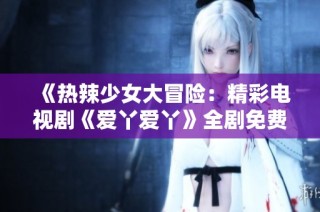 《热辣少女大冒险：精彩电视剧《爱丫爱丫》全剧免费观看》