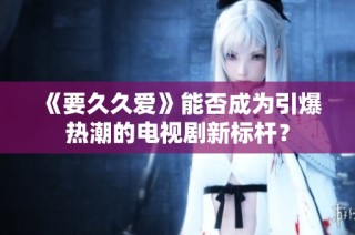 《要久久爱》能否成为引爆热潮的电视剧新标杆？