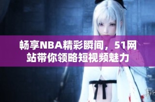 畅享NBA精彩瞬间，51网站带你领略短视频魅力