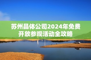 苏州晶体公司2024年免费开放参观活动全攻略