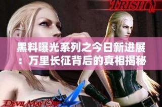 黑料曝光系列之今日新进展：万里长征背后的真相揭秘