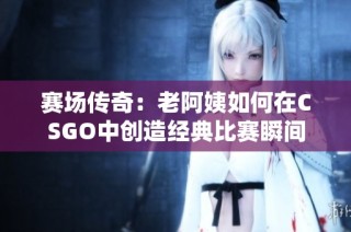 赛场传奇：老阿姨如何在CSGO中创造经典比赛瞬间