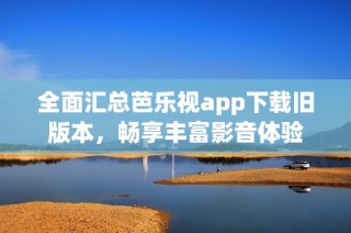 全面汇总芭乐视app下载旧版本，畅享丰富影音体验