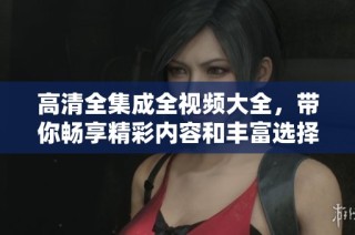 高清全集成全视频大全，带你畅享精彩内容和丰富选择