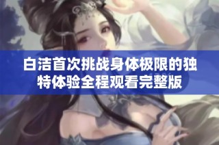 白洁首次挑战身体极限的独特体验全程观看完整版
