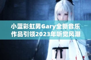 小蓝彩虹男Gary全新音乐作品引领2023年听觉风潮