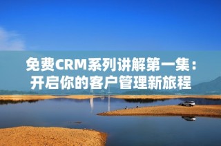 免费CRM系列讲解第一集：开启你的客户管理新旅程