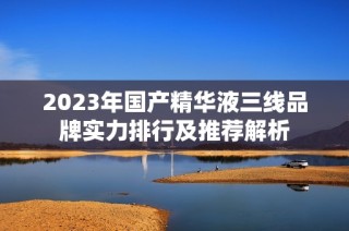 2023年国产精华液三线品牌实力排行及推荐解析