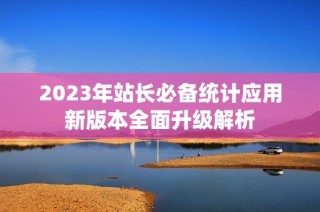 2023年站长必备统计应用新版本全面升级解析