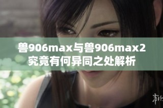 兽906max与兽906max2究竟有何异同之处解析