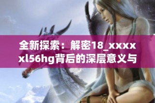 全新探索：解密18_xxxxxl56hg背后的深层意义与价值