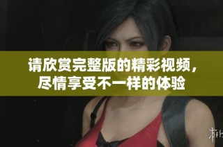 请欣赏完整版的精彩视频，尽情享受不一样的体验