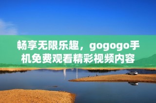 畅享无限乐趣，gogogo手机免费观看精彩视频内容