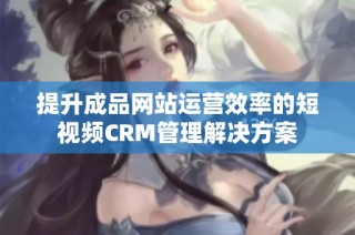提升成品网站运营效率的短视频CRM管理解决方案