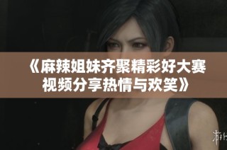 《麻辣姐妹齐聚精彩好大赛 视频分享热情与欢笑》