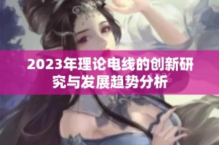 2023年理论电线的创新研究与发展趋势分析