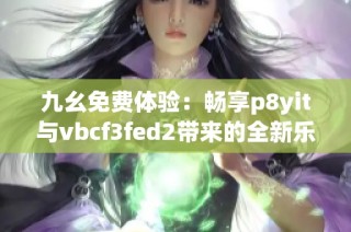 九幺免费体验：畅享p8yit与vbcf3fed2带来的全新乐趣
