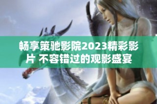 畅享策驰影院2023精彩影片 不容错过的观影盛宴
