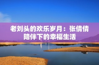 老刘头的欢乐岁月：张倩倩陪伴下的幸福生活