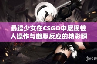 暴躁少女在CSGO中展现惊人操作与幽默反应的精彩瞬间