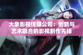 大象影视传媒公司：创新与艺术融合的影视制作先锋