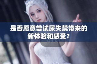是否愿意尝试尿失禁带来的新体验和感受？