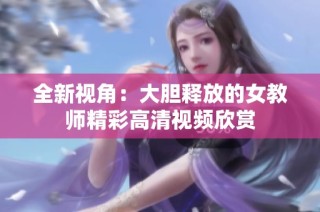全新视角：大胆释放的女教师精彩高清视频欣赏