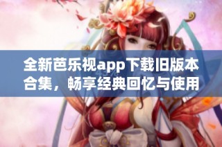 全新芭乐视app下载旧版本合集，畅享经典回忆与使用体验