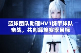 篮球团队助理HV1携手球队奋战，共创辉煌赛季目标