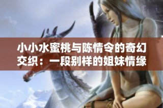 小小水蜜桃与陈情令的奇幻交织：一段别样的姐妹情缘故事