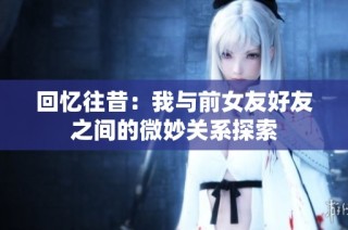 回忆往昔：我与前女友好友之间的微妙关系探索