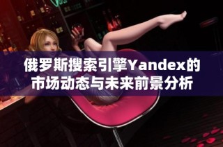 俄罗斯搜索引擎Yandex的市场动态与未来前景分析
