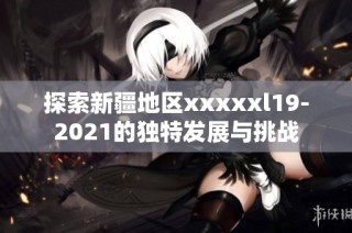 探索新疆地区xxxxxl19-2021的独特发展与挑战