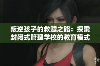 叛逆孩子的救赎之路：探索封闭式管理学校的教育模式