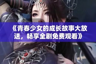 《青春少女的成长故事大放送，畅享全剧免费观看》