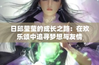 日邱莹莹的成长之路：在欢乐颂中追寻梦想与友情
